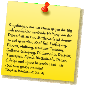 Angefangen, nur um etwas gegen die t�g- lich schlechter werdende Haltung von der B�roarbeit zu tun. Mittlerweile ist daraus so viel geworden: Kopf frei, Kr�ftigung, Fitness, Haltung, mentales Training, Selbstverteidigung, Philiosophie, Respekt, Teamspirit, Spa�, Wettk�mpfe, Reisen, Erfolge und -ganz besonders toll- wir sind eine gro�e Familie! (Stephan Mitglied seit 2014)