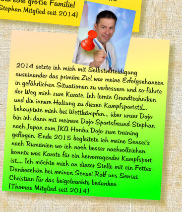 2014 setzte ich mich mit Selbstverteidigung auseinander das prim�re Ziel war meine Erfolgschancen in gef�hrlichen Situationen zu verbessern und so f�hrte der Weg mich zum Karate. Ich lernte Grundtechniken und die innere Haltung zu diesen Kampfsportstil... behauptete mich bei Wettk�mpfen... �ber unser Dojo bin ich dann mit meinem Dojo Sportsfreund Stephan nach Japan zum JKA Honbu Dojo zum training geflogen. Ende 2015 begleitete ich meine Sensei�s nach Rum�nien wo ich noch besser nachvollziehen konnte was Karate f�r ein hervorragender Kampfsport ist.... Ich m�chte mich an dieser Stelle mit ein Fettes Dankesch�n bei meinen Sensei Rolf uns Sensei Christian f�r das beigebrachte bedanken (Thomas Mitglied seit 2014)